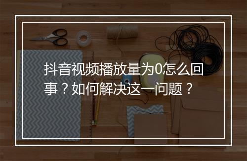 抖音视频播放量为0怎么回事？如何解决这一问题？