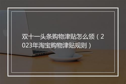 双十一头条购物津贴怎么领（2023年淘宝购物津贴规则）