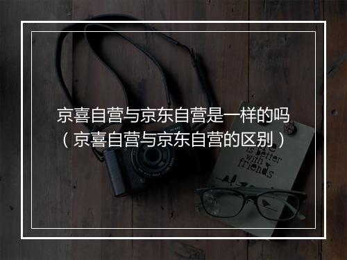 京喜自营与京东自营是一样的吗（京喜自营与京东自营的区别）