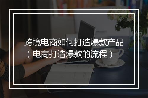 跨境电商如何打造爆款产品（电商打造爆款的流程）
