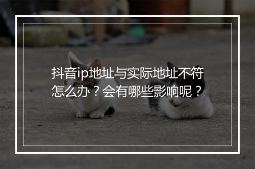 抖音ip地址与实际地址不符怎么办？会有哪些影响呢？
