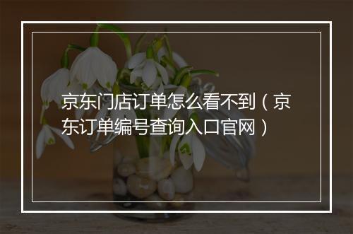 京东门店订单怎么看不到（京东订单编号查询入口官网）