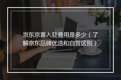 京东京喜入驻费用是多少（了解京东品牌优选和自营区别）