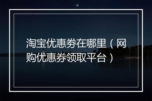淘宝优惠劵在哪里（网购优惠券领取平台）