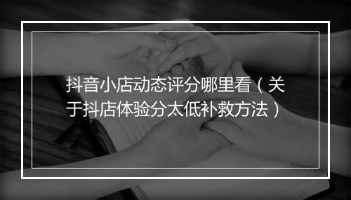抖音小店动态评分哪里看（关于抖店体验分太低补救方法）
