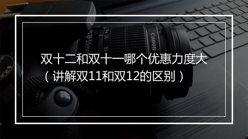 双十二和双十一哪个优惠力度大（讲解双11和双12的区别）