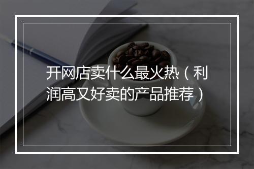开网店卖什么最火热（利润高又好卖的产品推荐）