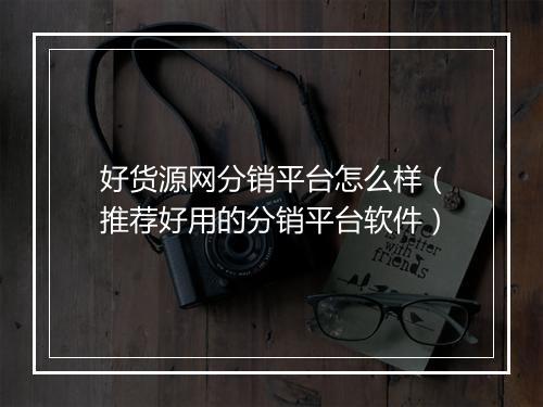 好货源网分销平台怎么样（推荐好用的分销平台软件）