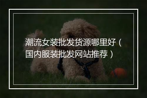 潮流女装批发货源哪里好（国内服装批发网站推荐）