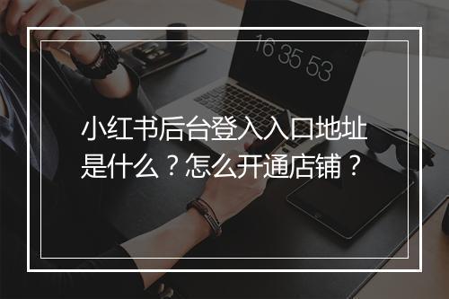 小红书后台登入入口地址是什么？怎么开通店铺？