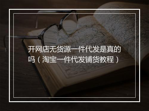 开网店无货源一件代发是真的吗（淘宝一件代发铺货教程）