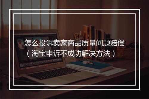 怎么投诉卖家商品质量问题赔偿（淘宝申诉不成功解决方法）