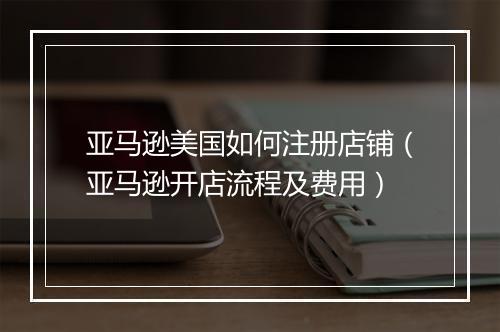 亚马逊美国如何注册店铺（亚马逊开店流程及费用）