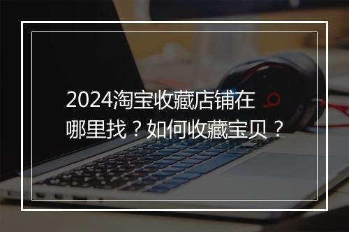 2024淘宝收藏店铺在哪里找？如何收藏宝贝？