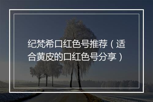 纪梵希口红色号推荐（适合黄皮的口红色号分享）