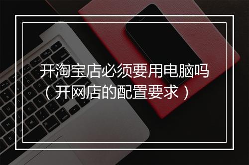 开淘宝店必须要用电脑吗（开网店的配置要求）