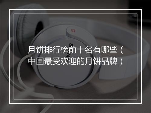 月饼排行榜前十名有哪些（中国最受欢迎的月饼品牌）