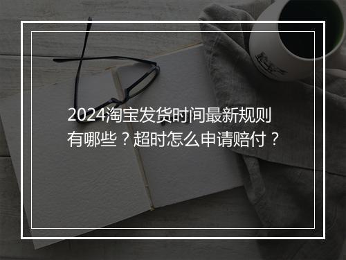 2024淘宝发货时间最新规则有哪些？超时怎么申请赔付？