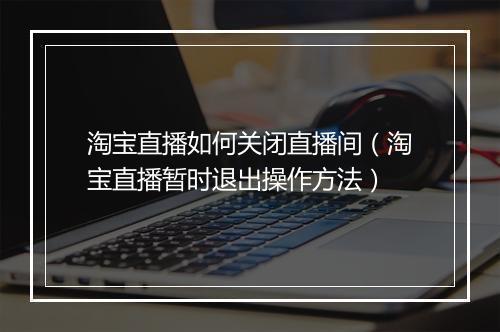 淘宝直播如何关闭直播间（淘宝直播暂时退出操作方法）