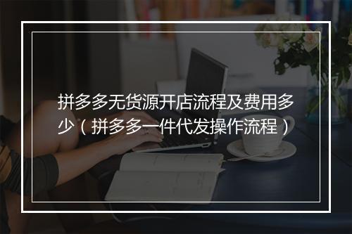 拼多多无货源开店流程及费用多少（拼多多一件代发操作流程）
