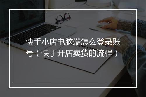 快手小店电脑端怎么登录账号（快手开店卖货的流程）