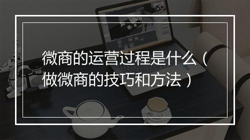 微商的运营过程是什么（做微商的技巧和方法）