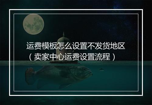 运费模板怎么设置不发货地区（卖家中心运费设置流程）