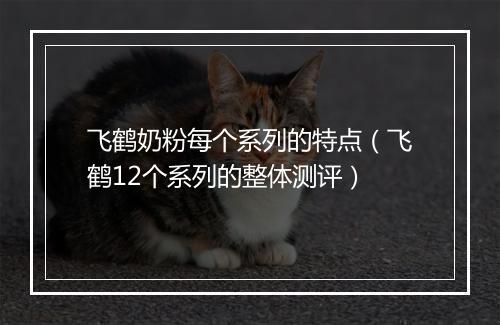 飞鹤奶粉每个系列的特点（飞鹤12个系列的整体测评）