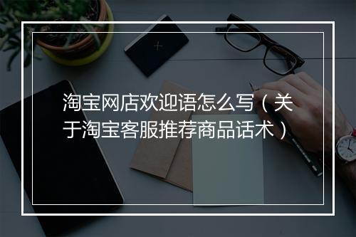 淘宝网店欢迎语怎么写（关于淘宝客服推荐商品话术）