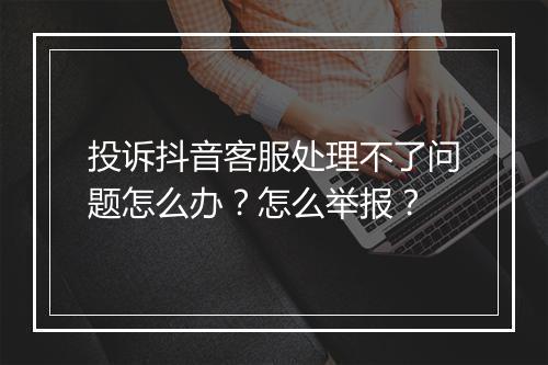 投诉抖音客服处理不了问题怎么办？怎么举报？
