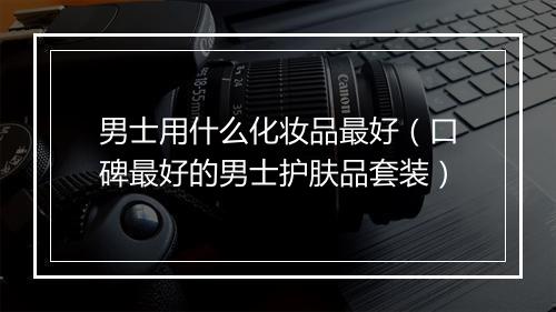 男士用什么化妆品最好（口碑最好的男士护肤品套装）