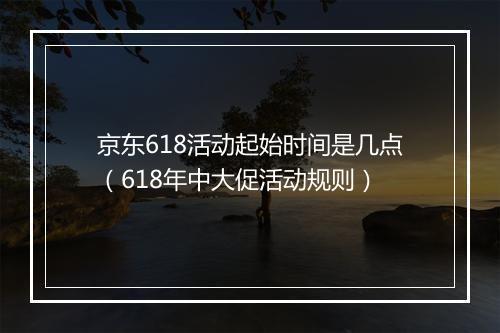 京东618活动起始时间是几点（618年中大促活动规则）