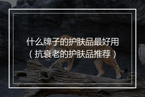 什么牌子的护肤品最好用（抗衰老的护肤品推荐）