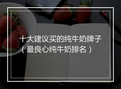 十大建议买的纯牛奶牌子（最良心纯牛奶排名）