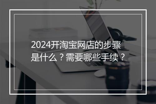 2024开淘宝网店的步骤是什么？需要哪些手续？
