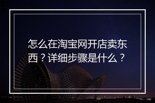 怎么在淘宝网开店卖东西？详细步骤是什么？