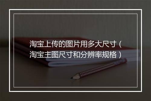 淘宝上传的图片用多大尺寸（淘宝主图尺寸和分辨率规格）