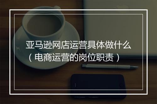亚马逊网店运营具体做什么（电商运营的岗位职责）