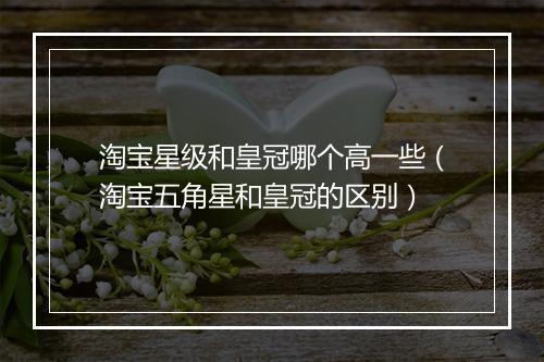 淘宝星级和皇冠哪个高一些（淘宝五角星和皇冠的区别）
