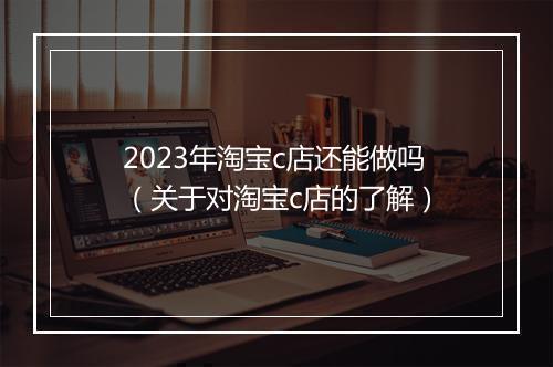 2023年淘宝c店还能做吗（关于对淘宝c店的了解）