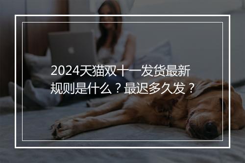 2024天猫双十一发货最新规则是什么？最迟多久发？