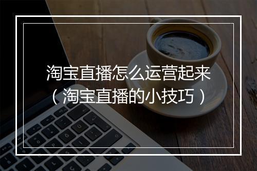 淘宝直播怎么运营起来（淘宝直播的小技巧）