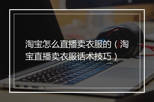 淘宝怎么直播卖衣服的（淘宝直播卖衣服话术技巧）