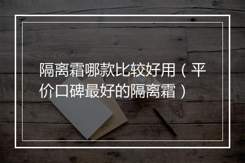 隔离霜哪款比较好用（平价口碑最好的隔离霜）