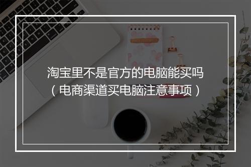 淘宝里不是官方的电脑能买吗（电商渠道买电脑注意事项）