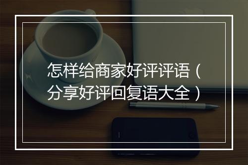 怎样给商家好评评语（分享好评回复语大全）