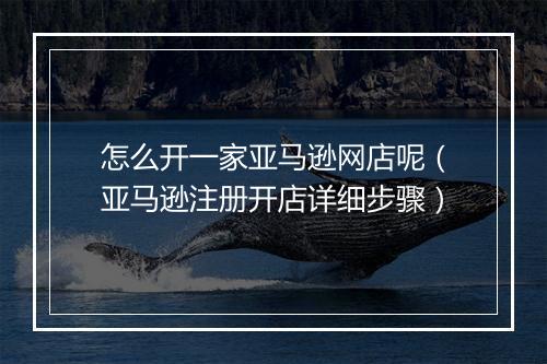 怎么开一家亚马逊网店呢（亚马逊注册开店详细步骤）