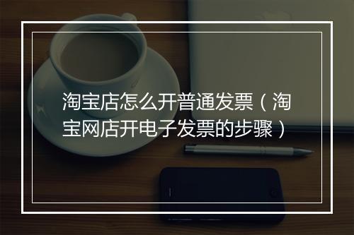 淘宝店怎么开普通发票（淘宝网店开电子发票的步骤）