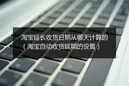 淘宝延长收货日期从哪天计算的（淘宝自动收货延期的设置）