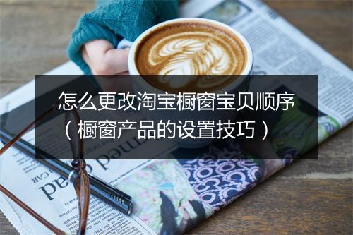 怎么更改淘宝橱窗宝贝顺序（橱窗产品的设置技巧）